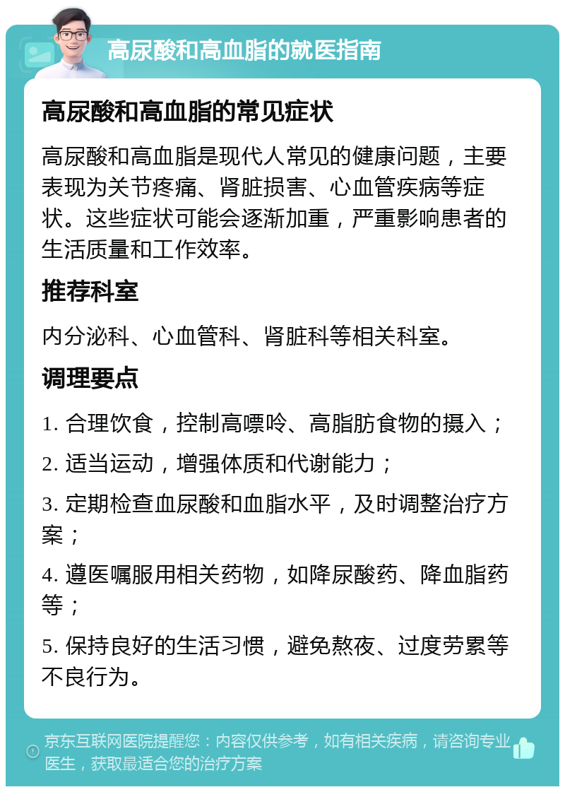 高尿酸和高血脂的就医指南 高尿酸和高血脂的常见症状 高尿酸和高血脂是现代人常见的健康问题，主要表现为关节疼痛、肾脏损害、心血管疾病等症状。这些症状可能会逐渐加重，严重影响患者的生活质量和工作效率。 推荐科室 内分泌科、心血管科、肾脏科等相关科室。 调理要点 1. 合理饮食，控制高嘌呤、高脂肪食物的摄入； 2. 适当运动，增强体质和代谢能力； 3. 定期检查血尿酸和血脂水平，及时调整治疗方案； 4. 遵医嘱服用相关药物，如降尿酸药、降血脂药等； 5. 保持良好的生活习惯，避免熬夜、过度劳累等不良行为。