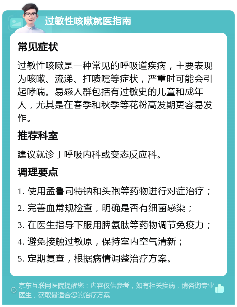 过敏性咳嗽就医指南 常见症状 过敏性咳嗽是一种常见的呼吸道疾病，主要表现为咳嗽、流涕、打喷嚏等症状，严重时可能会引起哮喘。易感人群包括有过敏史的儿童和成年人，尤其是在春季和秋季等花粉高发期更容易发作。 推荐科室 建议就诊于呼吸内科或变态反应科。 调理要点 1. 使用孟鲁司特钠和头孢等药物进行对症治疗； 2. 完善血常规检查，明确是否有细菌感染； 3. 在医生指导下服用脾氨肽等药物调节免疫力； 4. 避免接触过敏原，保持室内空气清新； 5. 定期复查，根据病情调整治疗方案。