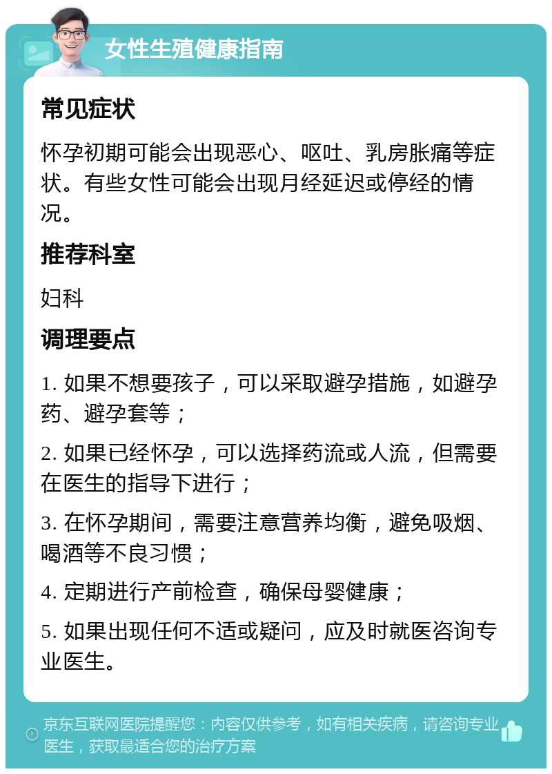 女性生殖健康指南 常见症状 怀孕初期可能会出现恶心、呕吐、乳房胀痛等症状。有些女性可能会出现月经延迟或停经的情况。 推荐科室 妇科 调理要点 1. 如果不想要孩子，可以采取避孕措施，如避孕药、避孕套等； 2. 如果已经怀孕，可以选择药流或人流，但需要在医生的指导下进行； 3. 在怀孕期间，需要注意营养均衡，避免吸烟、喝酒等不良习惯； 4. 定期进行产前检查，确保母婴健康； 5. 如果出现任何不适或疑问，应及时就医咨询专业医生。