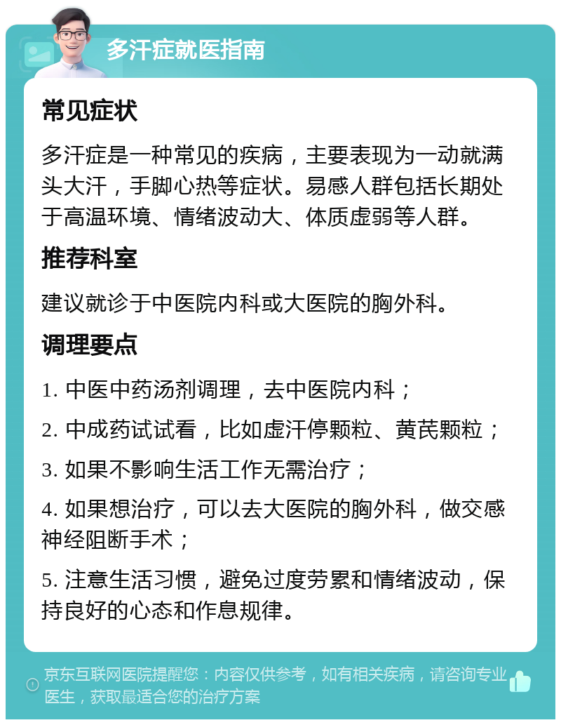 多汗症就医指南 常见症状 多汗症是一种常见的疾病，主要表现为一动就满头大汗，手脚心热等症状。易感人群包括长期处于高温环境、情绪波动大、体质虚弱等人群。 推荐科室 建议就诊于中医院内科或大医院的胸外科。 调理要点 1. 中医中药汤剂调理，去中医院内科； 2. 中成药试试看，比如虚汗停颗粒、黄芪颗粒； 3. 如果不影响生活工作无需治疗； 4. 如果想治疗，可以去大医院的胸外科，做交感神经阻断手术； 5. 注意生活习惯，避免过度劳累和情绪波动，保持良好的心态和作息规律。