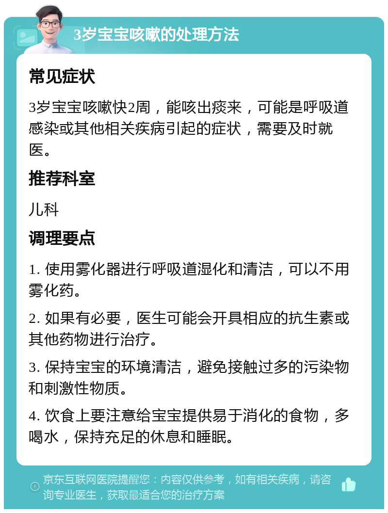 3岁宝宝咳嗽的处理方法 常见症状 3岁宝宝咳嗽快2周，能咳出痰来，可能是呼吸道感染或其他相关疾病引起的症状，需要及时就医。 推荐科室 儿科 调理要点 1. 使用雾化器进行呼吸道湿化和清洁，可以不用雾化药。 2. 如果有必要，医生可能会开具相应的抗生素或其他药物进行治疗。 3. 保持宝宝的环境清洁，避免接触过多的污染物和刺激性物质。 4. 饮食上要注意给宝宝提供易于消化的食物，多喝水，保持充足的休息和睡眠。