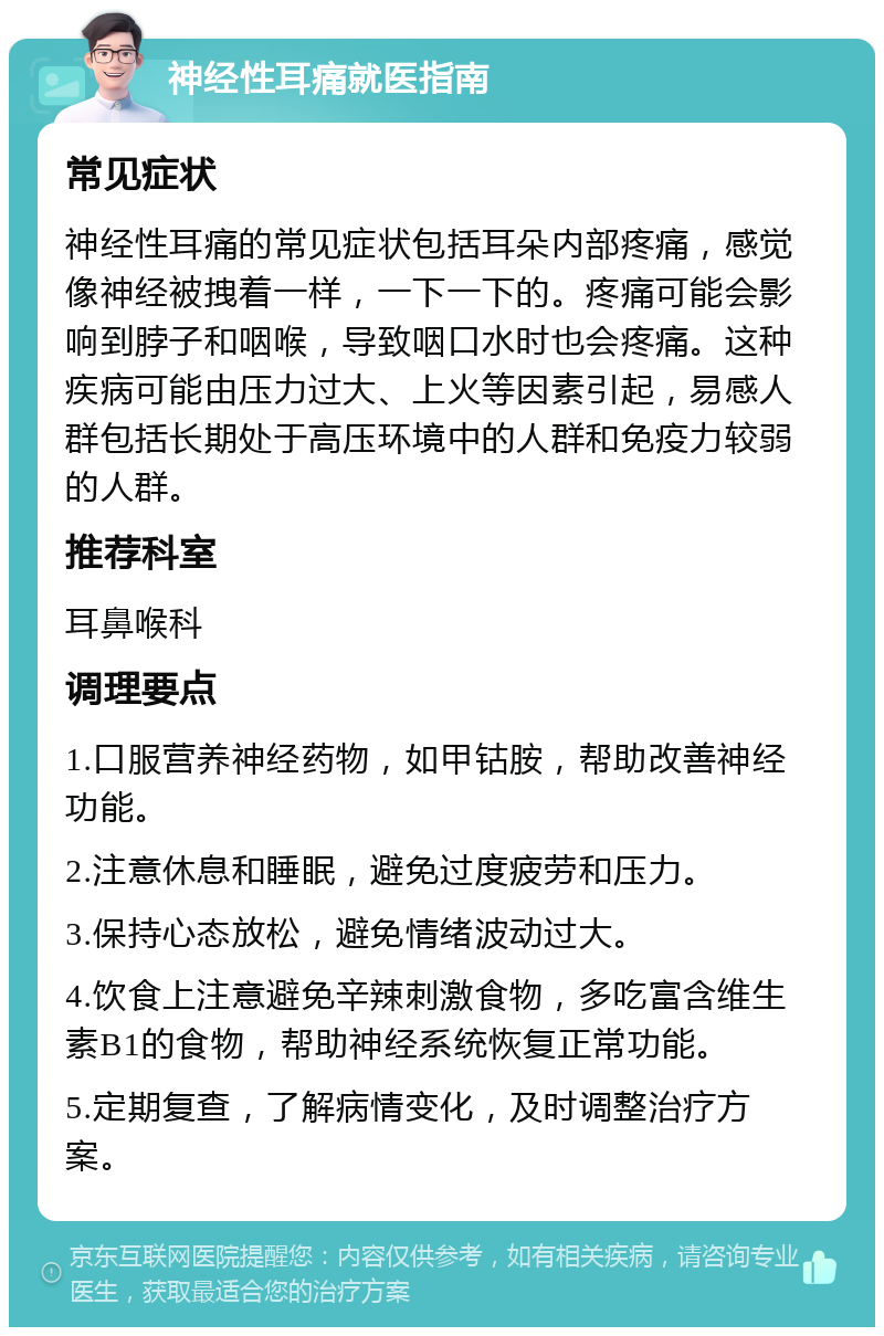 神经性耳痛就医指南 常见症状 神经性耳痛的常见症状包括耳朵内部疼痛，感觉像神经被拽着一样，一下一下的。疼痛可能会影响到脖子和咽喉，导致咽口水时也会疼痛。这种疾病可能由压力过大、上火等因素引起，易感人群包括长期处于高压环境中的人群和免疫力较弱的人群。 推荐科室 耳鼻喉科 调理要点 1.口服营养神经药物，如甲钴胺，帮助改善神经功能。 2.注意休息和睡眠，避免过度疲劳和压力。 3.保持心态放松，避免情绪波动过大。 4.饮食上注意避免辛辣刺激食物，多吃富含维生素B1的食物，帮助神经系统恢复正常功能。 5.定期复查，了解病情变化，及时调整治疗方案。