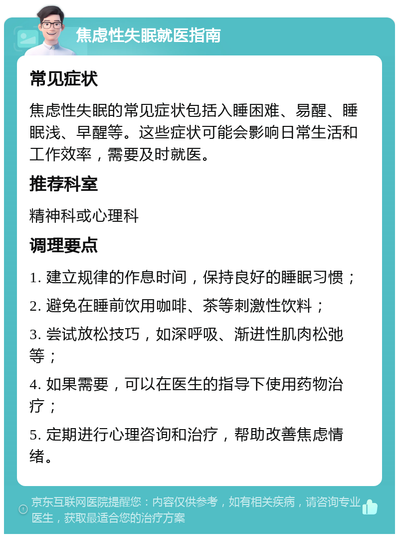 焦虑性失眠就医指南 常见症状 焦虑性失眠的常见症状包括入睡困难、易醒、睡眠浅、早醒等。这些症状可能会影响日常生活和工作效率，需要及时就医。 推荐科室 精神科或心理科 调理要点 1. 建立规律的作息时间，保持良好的睡眠习惯； 2. 避免在睡前饮用咖啡、茶等刺激性饮料； 3. 尝试放松技巧，如深呼吸、渐进性肌肉松弛等； 4. 如果需要，可以在医生的指导下使用药物治疗； 5. 定期进行心理咨询和治疗，帮助改善焦虑情绪。