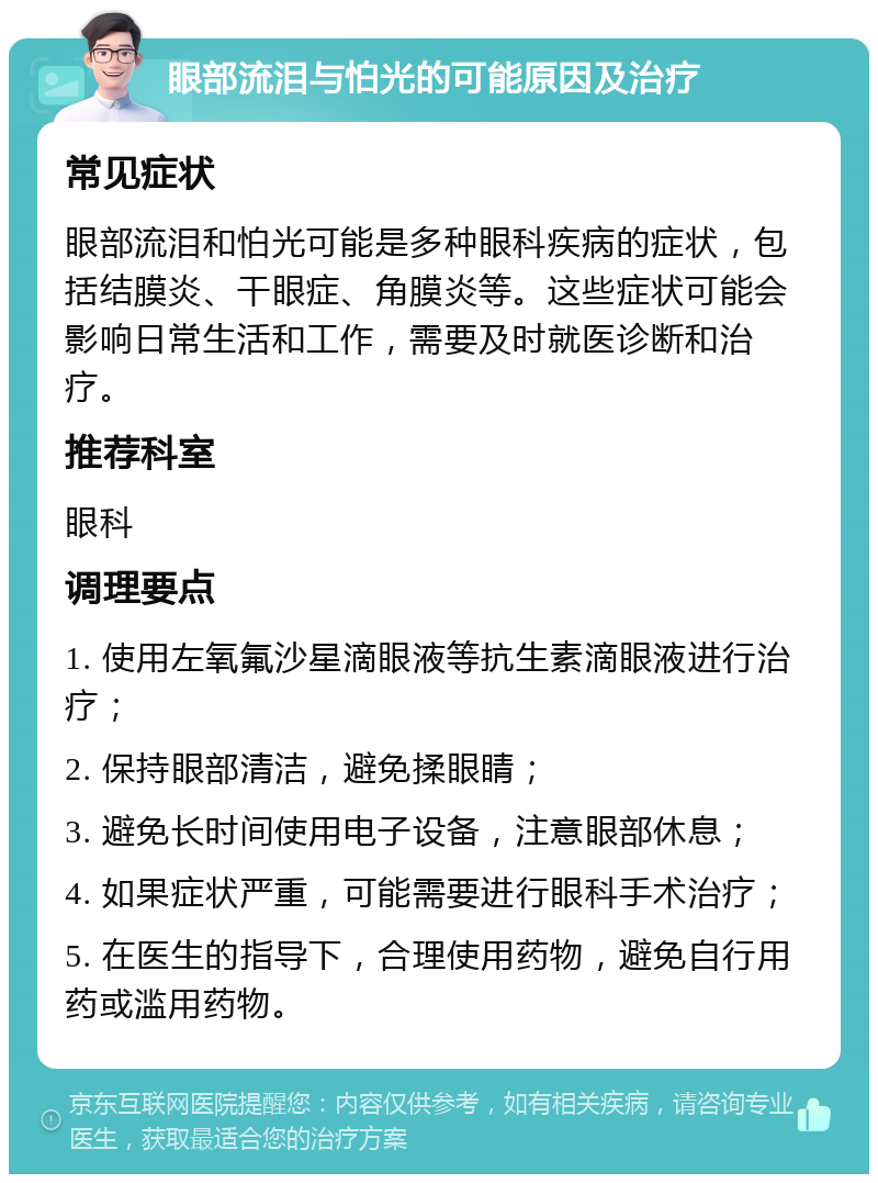 眼部流泪与怕光的可能原因及治疗 常见症状 眼部流泪和怕光可能是多种眼科疾病的症状，包括结膜炎、干眼症、角膜炎等。这些症状可能会影响日常生活和工作，需要及时就医诊断和治疗。 推荐科室 眼科 调理要点 1. 使用左氧氟沙星滴眼液等抗生素滴眼液进行治疗； 2. 保持眼部清洁，避免揉眼睛； 3. 避免长时间使用电子设备，注意眼部休息； 4. 如果症状严重，可能需要进行眼科手术治疗； 5. 在医生的指导下，合理使用药物，避免自行用药或滥用药物。