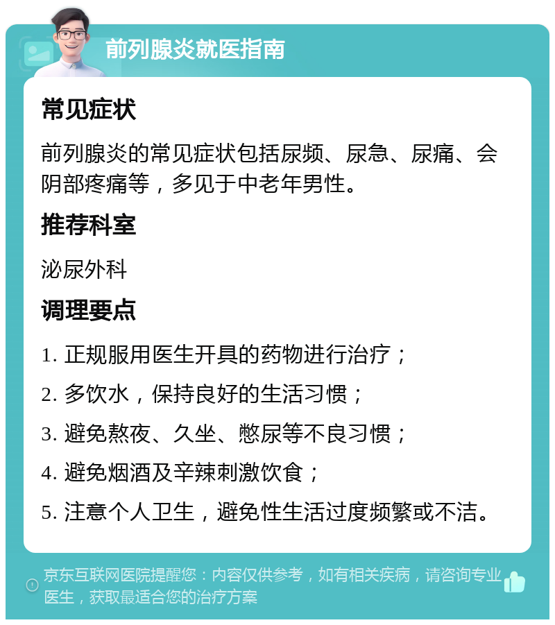 前列腺炎就医指南 常见症状 前列腺炎的常见症状包括尿频、尿急、尿痛、会阴部疼痛等，多见于中老年男性。 推荐科室 泌尿外科 调理要点 1. 正规服用医生开具的药物进行治疗； 2. 多饮水，保持良好的生活习惯； 3. 避免熬夜、久坐、憋尿等不良习惯； 4. 避免烟酒及辛辣刺激饮食； 5. 注意个人卫生，避免性生活过度频繁或不洁。