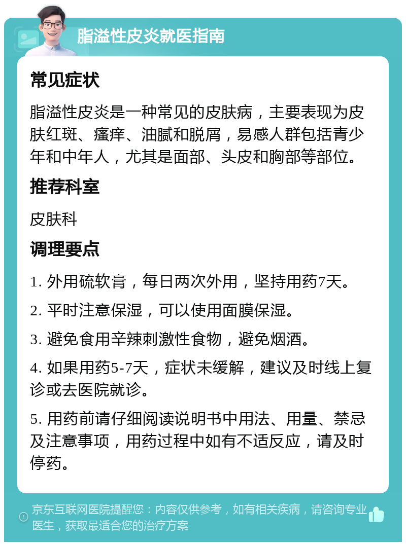 脂溢性皮炎就医指南 常见症状 脂溢性皮炎是一种常见的皮肤病，主要表现为皮肤红斑、瘙痒、油腻和脱屑，易感人群包括青少年和中年人，尤其是面部、头皮和胸部等部位。 推荐科室 皮肤科 调理要点 1. 外用硫软膏，每日两次外用，坚持用药7天。 2. 平时注意保湿，可以使用面膜保湿。 3. 避免食用辛辣刺激性食物，避免烟酒。 4. 如果用药5-7天，症状未缓解，建议及时线上复诊或去医院就诊。 5. 用药前请仔细阅读说明书中用法、用量、禁忌及注意事项，用药过程中如有不适反应，请及时停药。