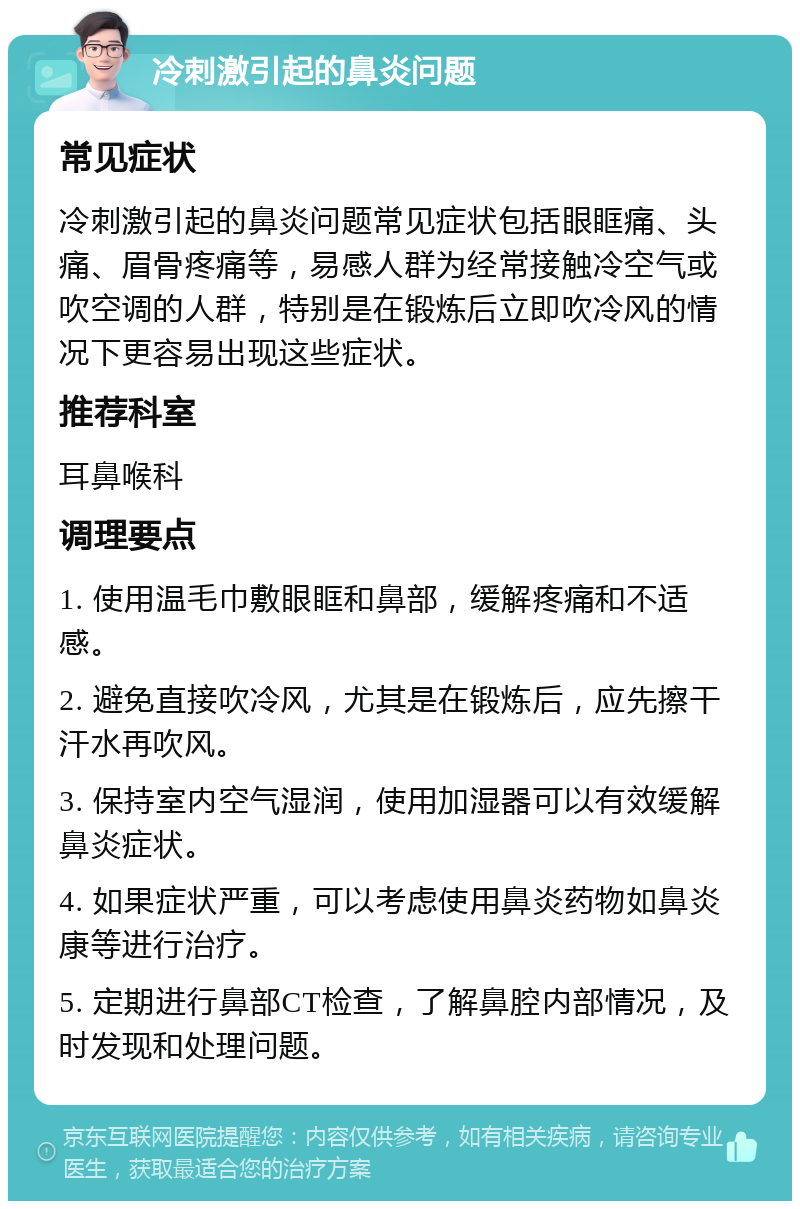 冷刺激引起的鼻炎问题 常见症状 冷刺激引起的鼻炎问题常见症状包括眼眶痛、头痛、眉骨疼痛等，易感人群为经常接触冷空气或吹空调的人群，特别是在锻炼后立即吹冷风的情况下更容易出现这些症状。 推荐科室 耳鼻喉科 调理要点 1. 使用温毛巾敷眼眶和鼻部，缓解疼痛和不适感。 2. 避免直接吹冷风，尤其是在锻炼后，应先擦干汗水再吹风。 3. 保持室内空气湿润，使用加湿器可以有效缓解鼻炎症状。 4. 如果症状严重，可以考虑使用鼻炎药物如鼻炎康等进行治疗。 5. 定期进行鼻部CT检查，了解鼻腔内部情况，及时发现和处理问题。