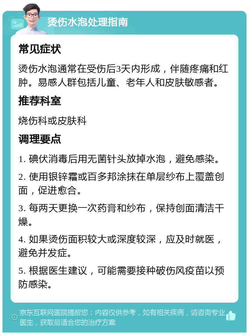 烫伤水泡处理指南 常见症状 烫伤水泡通常在受伤后3天内形成，伴随疼痛和红肿。易感人群包括儿童、老年人和皮肤敏感者。 推荐科室 烧伤科或皮肤科 调理要点 1. 碘伏消毒后用无菌针头放掉水泡，避免感染。 2. 使用银锌霜或百多邦涂抹在单层纱布上覆盖创面，促进愈合。 3. 每两天更换一次药膏和纱布，保持创面清洁干燥。 4. 如果烫伤面积较大或深度较深，应及时就医，避免并发症。 5. 根据医生建议，可能需要接种破伤风疫苗以预防感染。