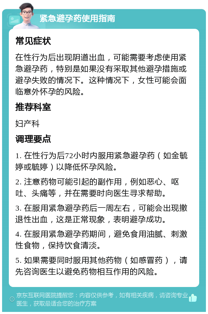 紧急避孕药使用指南 常见症状 在性行为后出现阴道出血，可能需要考虑使用紧急避孕药，特别是如果没有采取其他避孕措施或避孕失败的情况下。这种情况下，女性可能会面临意外怀孕的风险。 推荐科室 妇产科 调理要点 1. 在性行为后72小时内服用紧急避孕药（如金毓婷或毓婷）以降低怀孕风险。 2. 注意药物可能引起的副作用，例如恶心、呕吐、头痛等，并在需要时向医生寻求帮助。 3. 在服用紧急避孕药后一周左右，可能会出现撤退性出血，这是正常现象，表明避孕成功。 4. 在服用紧急避孕药期间，避免食用油腻、刺激性食物，保持饮食清淡。 5. 如果需要同时服用其他药物（如感冒药），请先咨询医生以避免药物相互作用的风险。