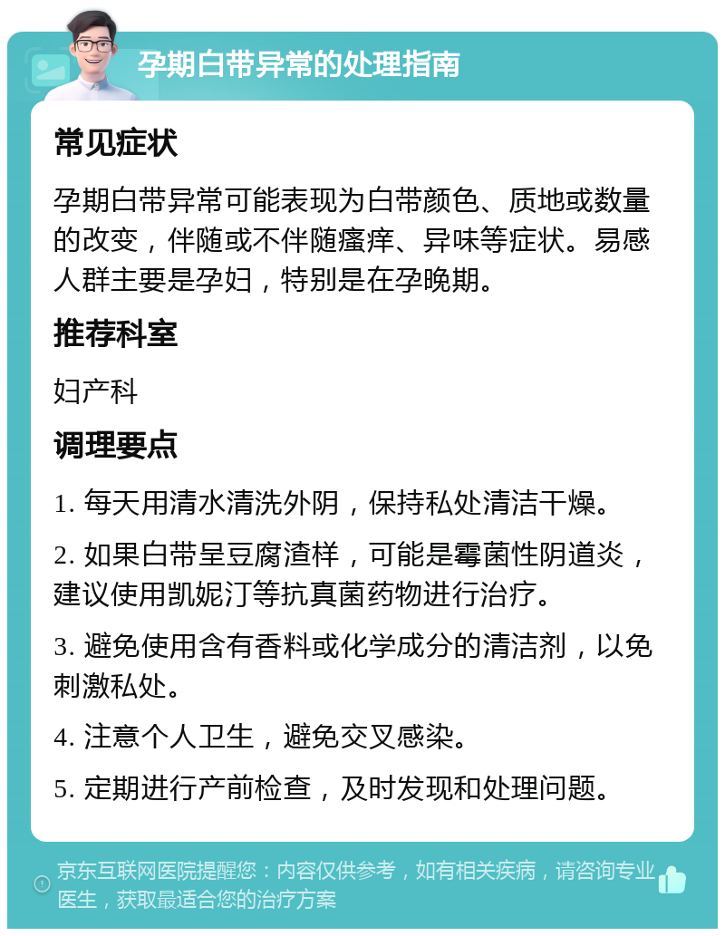 孕期白带异常的处理指南 常见症状 孕期白带异常可能表现为白带颜色、质地或数量的改变，伴随或不伴随瘙痒、异味等症状。易感人群主要是孕妇，特别是在孕晚期。 推荐科室 妇产科 调理要点 1. 每天用清水清洗外阴，保持私处清洁干燥。 2. 如果白带呈豆腐渣样，可能是霉菌性阴道炎，建议使用凯妮汀等抗真菌药物进行治疗。 3. 避免使用含有香料或化学成分的清洁剂，以免刺激私处。 4. 注意个人卫生，避免交叉感染。 5. 定期进行产前检查，及时发现和处理问题。