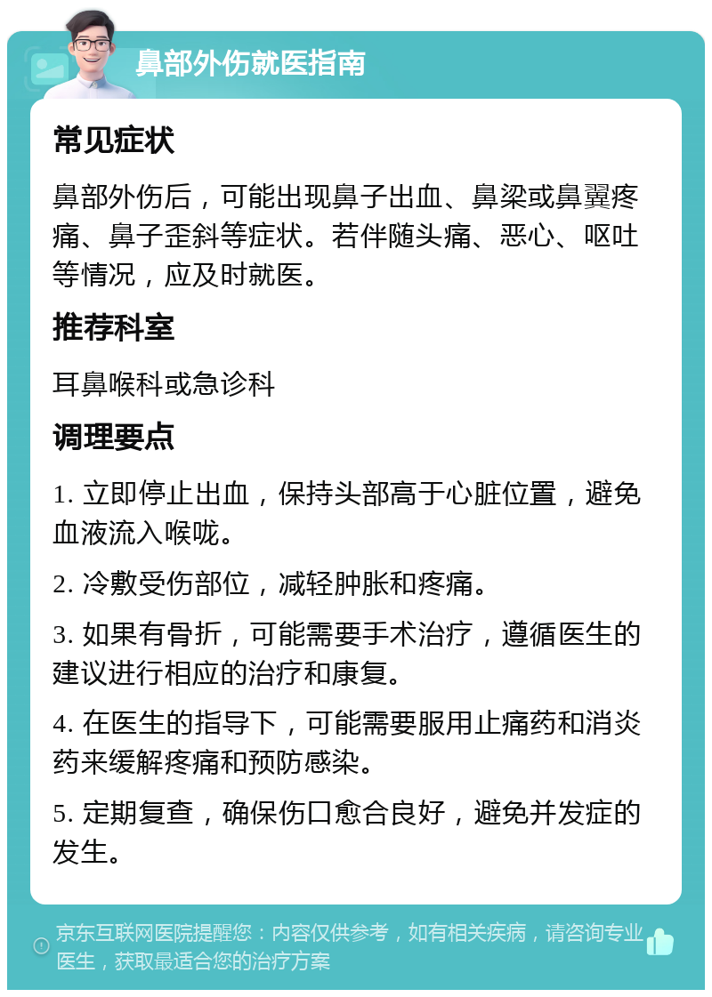 鼻部外伤就医指南 常见症状 鼻部外伤后，可能出现鼻子出血、鼻梁或鼻翼疼痛、鼻子歪斜等症状。若伴随头痛、恶心、呕吐等情况，应及时就医。 推荐科室 耳鼻喉科或急诊科 调理要点 1. 立即停止出血，保持头部高于心脏位置，避免血液流入喉咙。 2. 冷敷受伤部位，减轻肿胀和疼痛。 3. 如果有骨折，可能需要手术治疗，遵循医生的建议进行相应的治疗和康复。 4. 在医生的指导下，可能需要服用止痛药和消炎药来缓解疼痛和预防感染。 5. 定期复查，确保伤口愈合良好，避免并发症的发生。