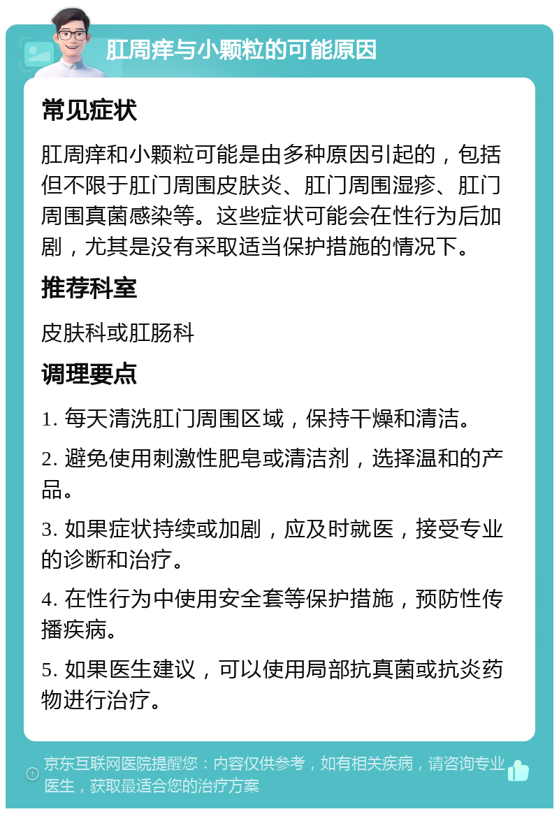 肛周痒与小颗粒的可能原因 常见症状 肛周痒和小颗粒可能是由多种原因引起的，包括但不限于肛门周围皮肤炎、肛门周围湿疹、肛门周围真菌感染等。这些症状可能会在性行为后加剧，尤其是没有采取适当保护措施的情况下。 推荐科室 皮肤科或肛肠科 调理要点 1. 每天清洗肛门周围区域，保持干燥和清洁。 2. 避免使用刺激性肥皂或清洁剂，选择温和的产品。 3. 如果症状持续或加剧，应及时就医，接受专业的诊断和治疗。 4. 在性行为中使用安全套等保护措施，预防性传播疾病。 5. 如果医生建议，可以使用局部抗真菌或抗炎药物进行治疗。