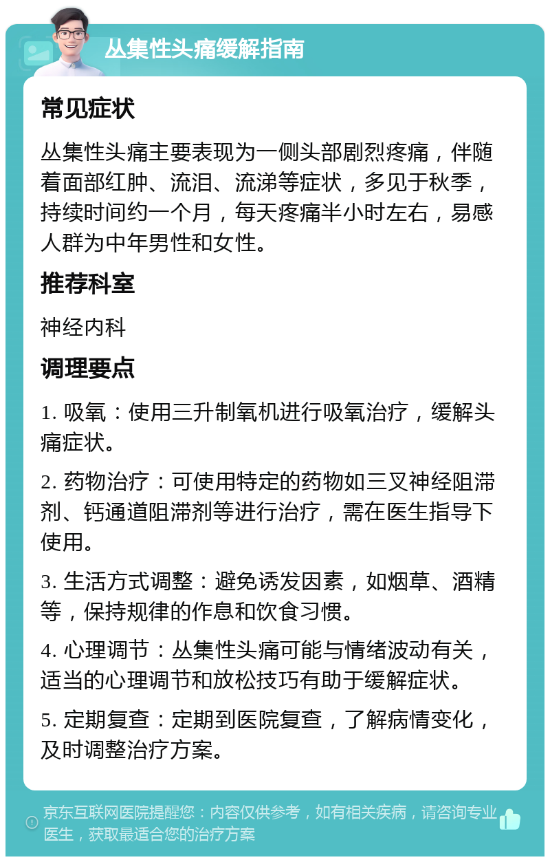 丛集性头痛缓解指南 常见症状 丛集性头痛主要表现为一侧头部剧烈疼痛，伴随着面部红肿、流泪、流涕等症状，多见于秋季，持续时间约一个月，每天疼痛半小时左右，易感人群为中年男性和女性。 推荐科室 神经内科 调理要点 1. 吸氧：使用三升制氧机进行吸氧治疗，缓解头痛症状。 2. 药物治疗：可使用特定的药物如三叉神经阻滞剂、钙通道阻滞剂等进行治疗，需在医生指导下使用。 3. 生活方式调整：避免诱发因素，如烟草、酒精等，保持规律的作息和饮食习惯。 4. 心理调节：丛集性头痛可能与情绪波动有关，适当的心理调节和放松技巧有助于缓解症状。 5. 定期复查：定期到医院复查，了解病情变化，及时调整治疗方案。