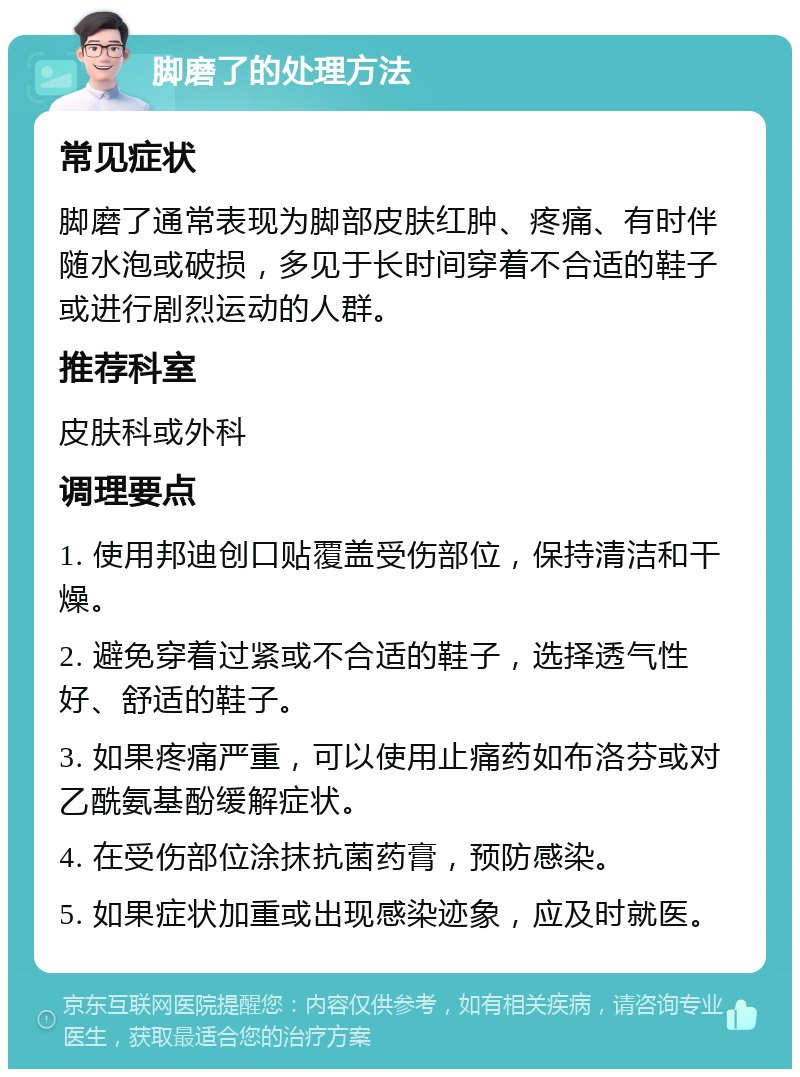 脚磨了的处理方法 常见症状 脚磨了通常表现为脚部皮肤红肿、疼痛、有时伴随水泡或破损，多见于长时间穿着不合适的鞋子或进行剧烈运动的人群。 推荐科室 皮肤科或外科 调理要点 1. 使用邦迪创口贴覆盖受伤部位，保持清洁和干燥。 2. 避免穿着过紧或不合适的鞋子，选择透气性好、舒适的鞋子。 3. 如果疼痛严重，可以使用止痛药如布洛芬或对乙酰氨基酚缓解症状。 4. 在受伤部位涂抹抗菌药膏，预防感染。 5. 如果症状加重或出现感染迹象，应及时就医。