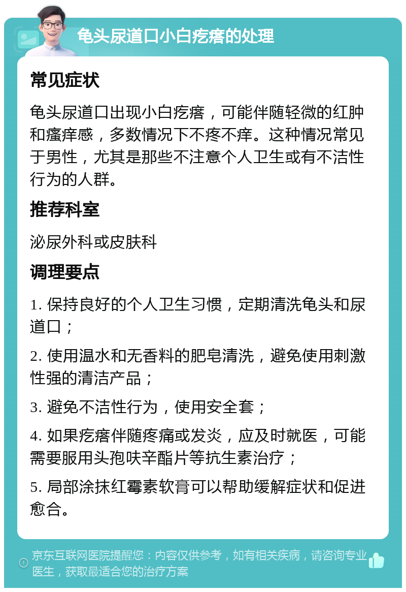 龟头尿道口小白疙瘩的处理 常见症状 龟头尿道口出现小白疙瘩，可能伴随轻微的红肿和瘙痒感，多数情况下不疼不痒。这种情况常见于男性，尤其是那些不注意个人卫生或有不洁性行为的人群。 推荐科室 泌尿外科或皮肤科 调理要点 1. 保持良好的个人卫生习惯，定期清洗龟头和尿道口； 2. 使用温水和无香料的肥皂清洗，避免使用刺激性强的清洁产品； 3. 避免不洁性行为，使用安全套； 4. 如果疙瘩伴随疼痛或发炎，应及时就医，可能需要服用头孢呋辛酯片等抗生素治疗； 5. 局部涂抹红霉素软膏可以帮助缓解症状和促进愈合。