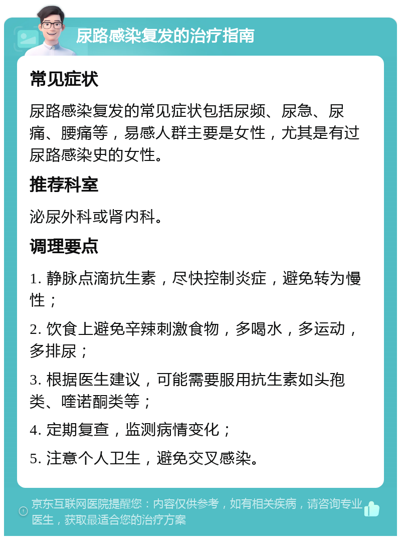 尿路感染复发的治疗指南 常见症状 尿路感染复发的常见症状包括尿频、尿急、尿痛、腰痛等，易感人群主要是女性，尤其是有过尿路感染史的女性。 推荐科室 泌尿外科或肾内科。 调理要点 1. 静脉点滴抗生素，尽快控制炎症，避免转为慢性； 2. 饮食上避免辛辣刺激食物，多喝水，多运动，多排尿； 3. 根据医生建议，可能需要服用抗生素如头孢类、喹诺酮类等； 4. 定期复查，监测病情变化； 5. 注意个人卫生，避免交叉感染。