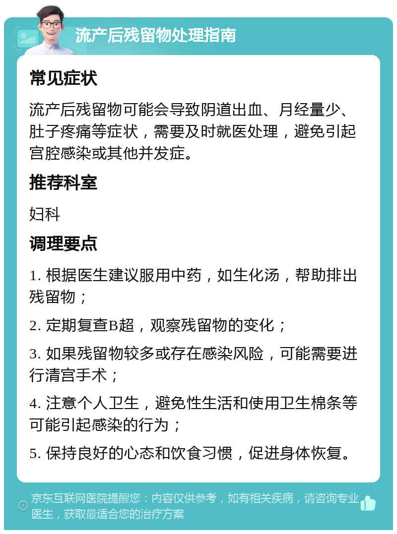 流产后残留物处理指南 常见症状 流产后残留物可能会导致阴道出血、月经量少、肚子疼痛等症状，需要及时就医处理，避免引起宫腔感染或其他并发症。 推荐科室 妇科 调理要点 1. 根据医生建议服用中药，如生化汤，帮助排出残留物； 2. 定期复查B超，观察残留物的变化； 3. 如果残留物较多或存在感染风险，可能需要进行清宫手术； 4. 注意个人卫生，避免性生活和使用卫生棉条等可能引起感染的行为； 5. 保持良好的心态和饮食习惯，促进身体恢复。