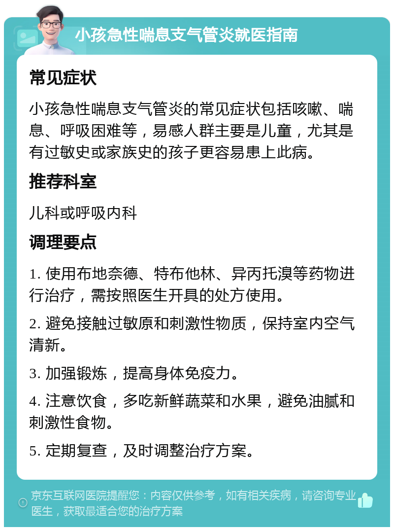 小孩急性喘息支气管炎就医指南 常见症状 小孩急性喘息支气管炎的常见症状包括咳嗽、喘息、呼吸困难等，易感人群主要是儿童，尤其是有过敏史或家族史的孩子更容易患上此病。 推荐科室 儿科或呼吸内科 调理要点 1. 使用布地奈德、特布他林、异丙托溴等药物进行治疗，需按照医生开具的处方使用。 2. 避免接触过敏原和刺激性物质，保持室内空气清新。 3. 加强锻炼，提高身体免疫力。 4. 注意饮食，多吃新鲜蔬菜和水果，避免油腻和刺激性食物。 5. 定期复查，及时调整治疗方案。