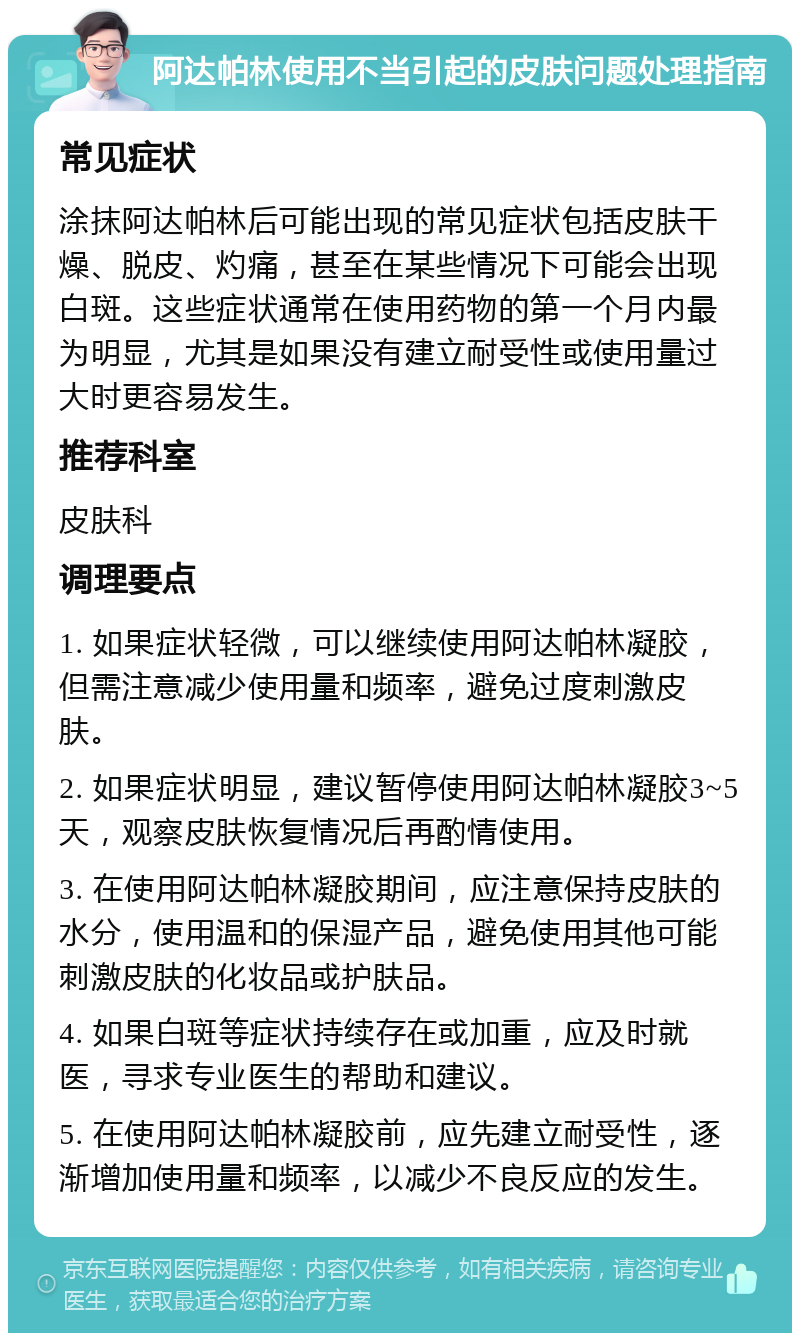 阿达帕林使用不当引起的皮肤问题处理指南 常见症状 涂抹阿达帕林后可能出现的常见症状包括皮肤干燥、脱皮、灼痛，甚至在某些情况下可能会出现白斑。这些症状通常在使用药物的第一个月内最为明显，尤其是如果没有建立耐受性或使用量过大时更容易发生。 推荐科室 皮肤科 调理要点 1. 如果症状轻微，可以继续使用阿达帕林凝胶，但需注意减少使用量和频率，避免过度刺激皮肤。 2. 如果症状明显，建议暂停使用阿达帕林凝胶3~5天，观察皮肤恢复情况后再酌情使用。 3. 在使用阿达帕林凝胶期间，应注意保持皮肤的水分，使用温和的保湿产品，避免使用其他可能刺激皮肤的化妆品或护肤品。 4. 如果白斑等症状持续存在或加重，应及时就医，寻求专业医生的帮助和建议。 5. 在使用阿达帕林凝胶前，应先建立耐受性，逐渐增加使用量和频率，以减少不良反应的发生。