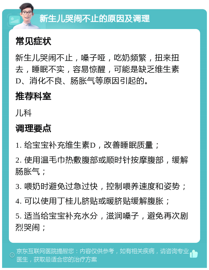 新生儿哭闹不止的原因及调理 常见症状 新生儿哭闹不止，嗓子哑，吃奶频繁，扭来扭去，睡眠不实，容易惊醒，可能是缺乏维生素D、消化不良、肠胀气等原因引起的。 推荐科室 儿科 调理要点 1. 给宝宝补充维生素D，改善睡眠质量； 2. 使用温毛巾热敷腹部或顺时针按摩腹部，缓解肠胀气； 3. 喂奶时避免过急过快，控制喂养速度和姿势； 4. 可以使用丁桂儿脐贴或暖脐贴缓解腹胀； 5. 适当给宝宝补充水分，滋润嗓子，避免再次剧烈哭闹；