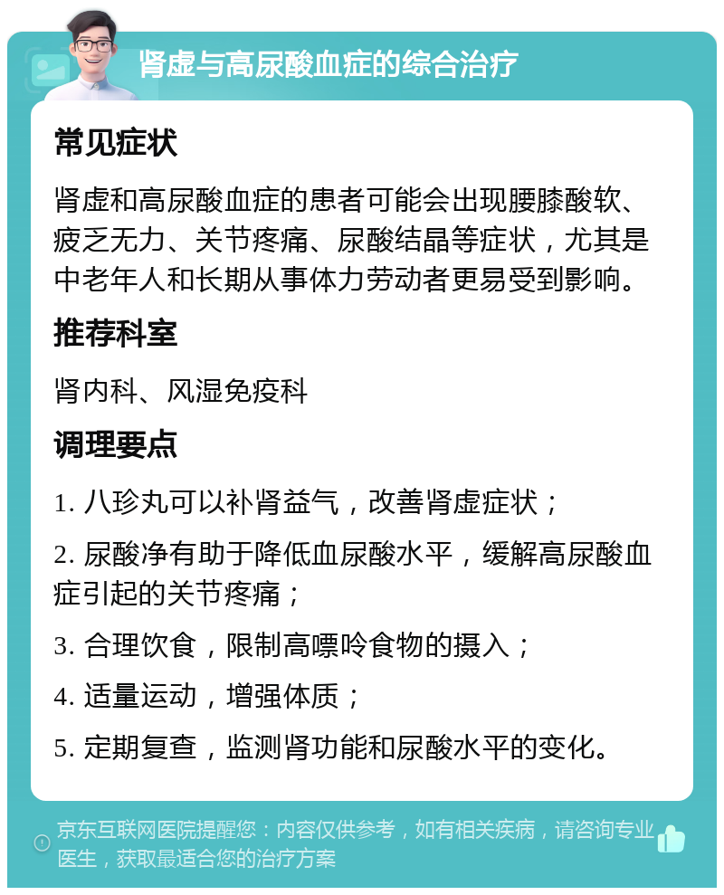 肾虚与高尿酸血症的综合治疗 常见症状 肾虚和高尿酸血症的患者可能会出现腰膝酸软、疲乏无力、关节疼痛、尿酸结晶等症状，尤其是中老年人和长期从事体力劳动者更易受到影响。 推荐科室 肾内科、风湿免疫科 调理要点 1. 八珍丸可以补肾益气，改善肾虚症状； 2. 尿酸净有助于降低血尿酸水平，缓解高尿酸血症引起的关节疼痛； 3. 合理饮食，限制高嘌呤食物的摄入； 4. 适量运动，增强体质； 5. 定期复查，监测肾功能和尿酸水平的变化。