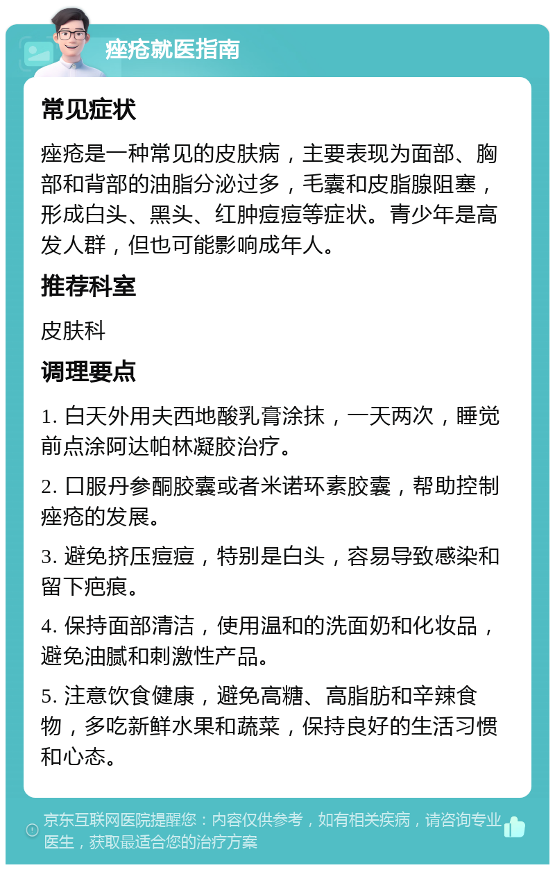 痤疮就医指南 常见症状 痤疮是一种常见的皮肤病，主要表现为面部、胸部和背部的油脂分泌过多，毛囊和皮脂腺阻塞，形成白头、黑头、红肿痘痘等症状。青少年是高发人群，但也可能影响成年人。 推荐科室 皮肤科 调理要点 1. 白天外用夫西地酸乳膏涂抹，一天两次，睡觉前点涂阿达帕林凝胶治疗。 2. 口服丹参酮胶囊或者米诺环素胶囊，帮助控制痤疮的发展。 3. 避免挤压痘痘，特别是白头，容易导致感染和留下疤痕。 4. 保持面部清洁，使用温和的洗面奶和化妆品，避免油腻和刺激性产品。 5. 注意饮食健康，避免高糖、高脂肪和辛辣食物，多吃新鲜水果和蔬菜，保持良好的生活习惯和心态。