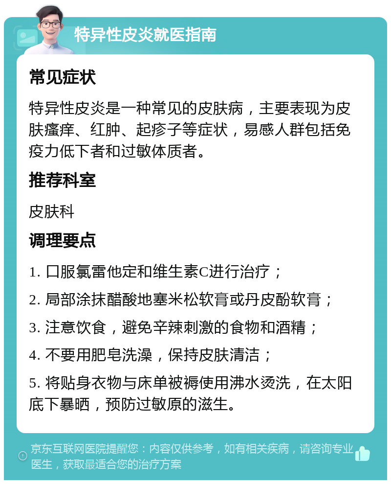 特异性皮炎就医指南 常见症状 特异性皮炎是一种常见的皮肤病，主要表现为皮肤瘙痒、红肿、起疹子等症状，易感人群包括免疫力低下者和过敏体质者。 推荐科室 皮肤科 调理要点 1. 口服氯雷他定和维生素C进行治疗； 2. 局部涂抹醋酸地塞米松软膏或丹皮酚软膏； 3. 注意饮食，避免辛辣刺激的食物和酒精； 4. 不要用肥皂洗澡，保持皮肤清洁； 5. 将贴身衣物与床单被褥使用沸水烫洗，在太阳底下暴晒，预防过敏原的滋生。