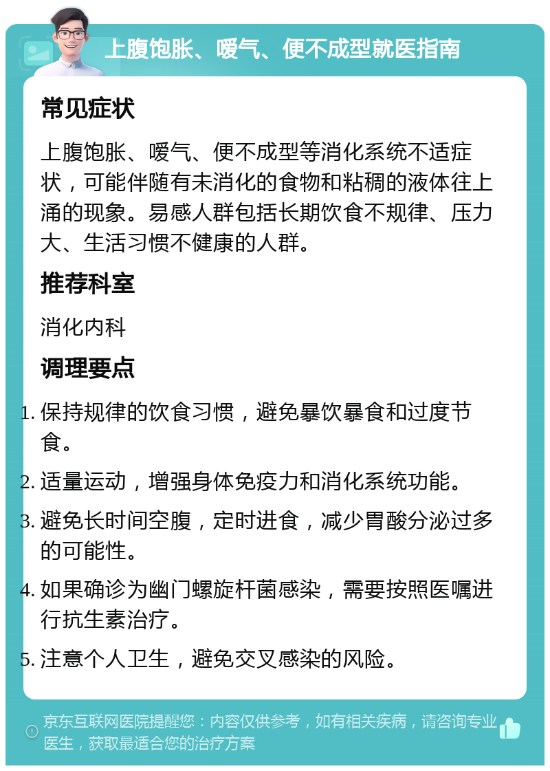 上腹饱胀、嗳气、便不成型就医指南 常见症状 上腹饱胀、嗳气、便不成型等消化系统不适症状，可能伴随有未消化的食物和粘稠的液体往上涌的现象。易感人群包括长期饮食不规律、压力大、生活习惯不健康的人群。 推荐科室 消化内科 调理要点 保持规律的饮食习惯，避免暴饮暴食和过度节食。 适量运动，增强身体免疫力和消化系统功能。 避免长时间空腹，定时进食，减少胃酸分泌过多的可能性。 如果确诊为幽门螺旋杆菌感染，需要按照医嘱进行抗生素治疗。 注意个人卫生，避免交叉感染的风险。