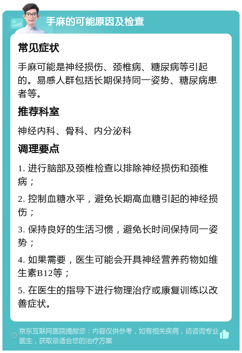 手麻的可能原因及检查 常见症状 手麻可能是神经损伤、颈椎病、糖尿病等引起的。易感人群包括长期保持同一姿势、糖尿病患者等。 推荐科室 神经内科、骨科、内分泌科 调理要点 1. 进行脑部及颈椎检查以排除神经损伤和颈椎病； 2. 控制血糖水平，避免长期高血糖引起的神经损伤； 3. 保持良好的生活习惯，避免长时间保持同一姿势； 4. 如果需要，医生可能会开具神经营养药物如维生素B12等； 5. 在医生的指导下进行物理治疗或康复训练以改善症状。