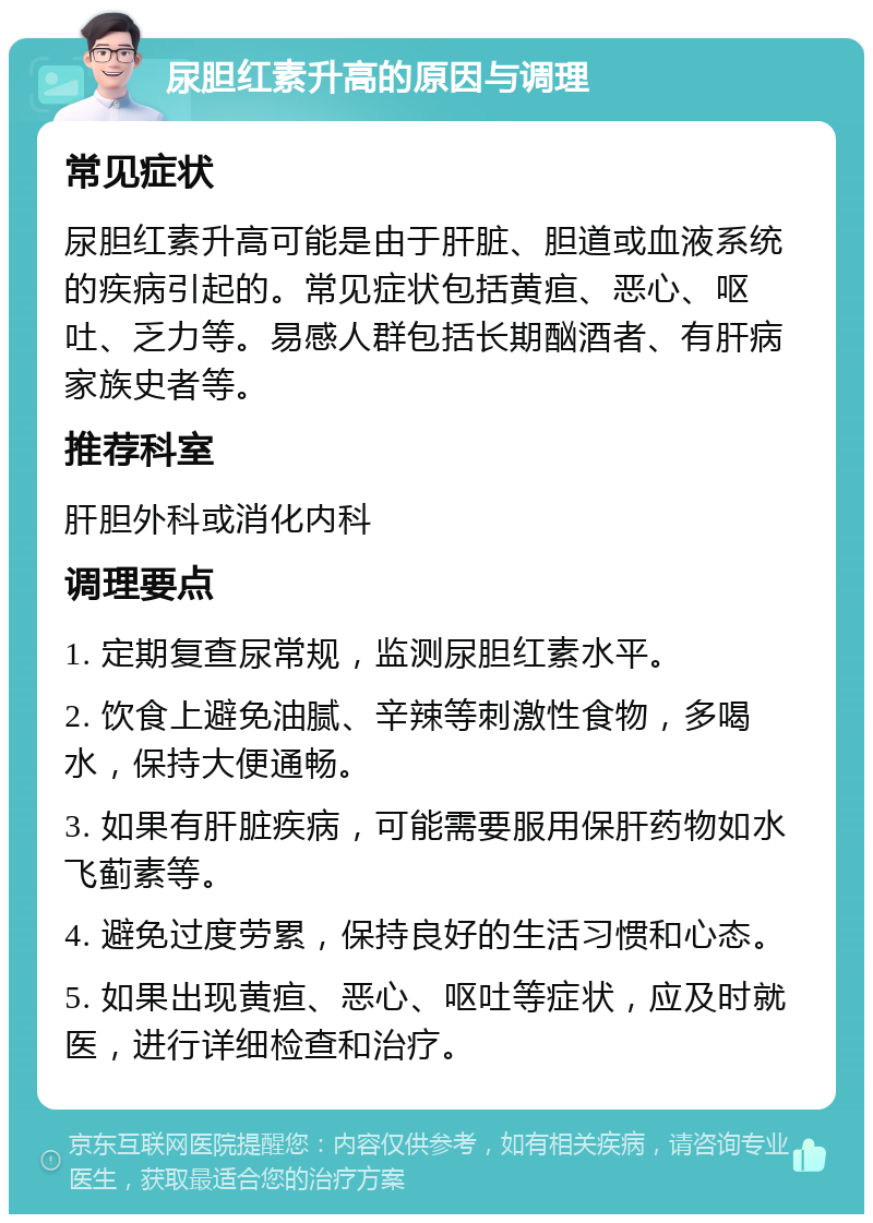 尿胆红素升高的原因与调理 常见症状 尿胆红素升高可能是由于肝脏、胆道或血液系统的疾病引起的。常见症状包括黄疸、恶心、呕吐、乏力等。易感人群包括长期酗酒者、有肝病家族史者等。 推荐科室 肝胆外科或消化内科 调理要点 1. 定期复查尿常规，监测尿胆红素水平。 2. 饮食上避免油腻、辛辣等刺激性食物，多喝水，保持大便通畅。 3. 如果有肝脏疾病，可能需要服用保肝药物如水飞蓟素等。 4. 避免过度劳累，保持良好的生活习惯和心态。 5. 如果出现黄疸、恶心、呕吐等症状，应及时就医，进行详细检查和治疗。