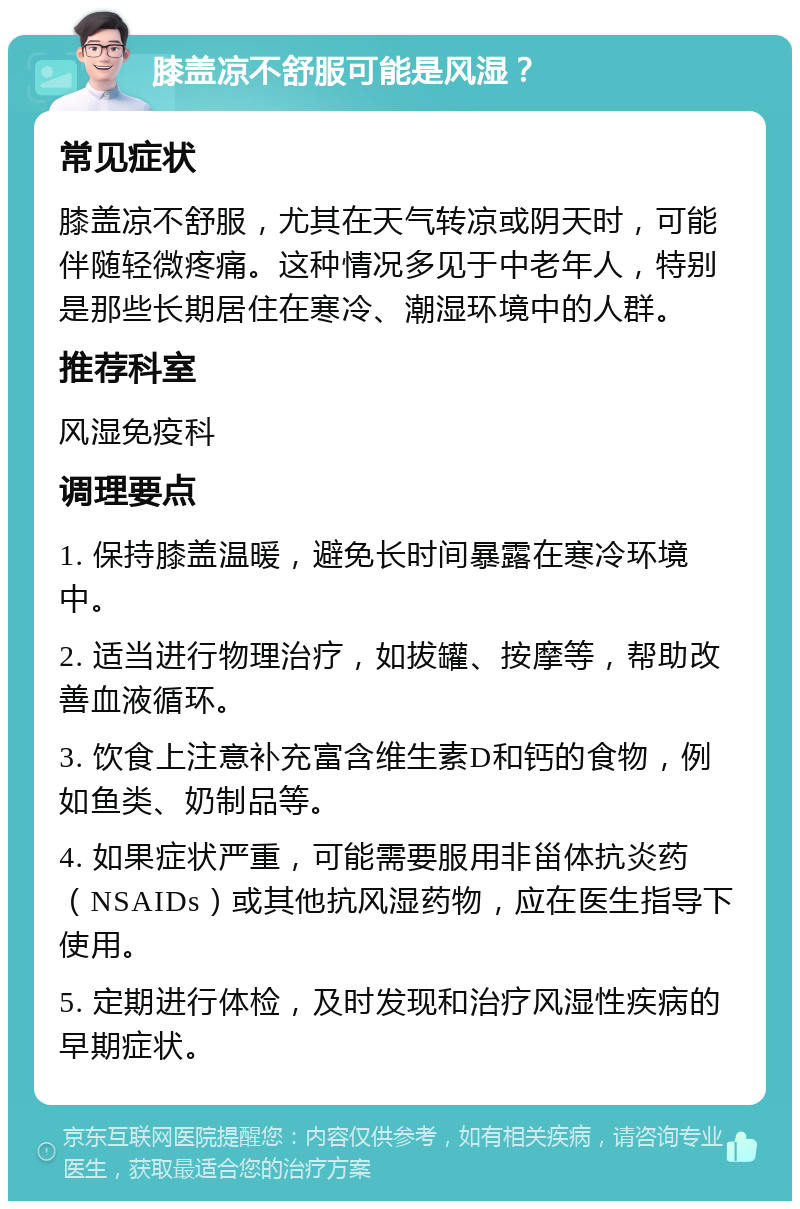 膝盖凉不舒服可能是风湿？ 常见症状 膝盖凉不舒服，尤其在天气转凉或阴天时，可能伴随轻微疼痛。这种情况多见于中老年人，特别是那些长期居住在寒冷、潮湿环境中的人群。 推荐科室 风湿免疫科 调理要点 1. 保持膝盖温暖，避免长时间暴露在寒冷环境中。 2. 适当进行物理治疗，如拔罐、按摩等，帮助改善血液循环。 3. 饮食上注意补充富含维生素D和钙的食物，例如鱼类、奶制品等。 4. 如果症状严重，可能需要服用非甾体抗炎药（NSAIDs）或其他抗风湿药物，应在医生指导下使用。 5. 定期进行体检，及时发现和治疗风湿性疾病的早期症状。