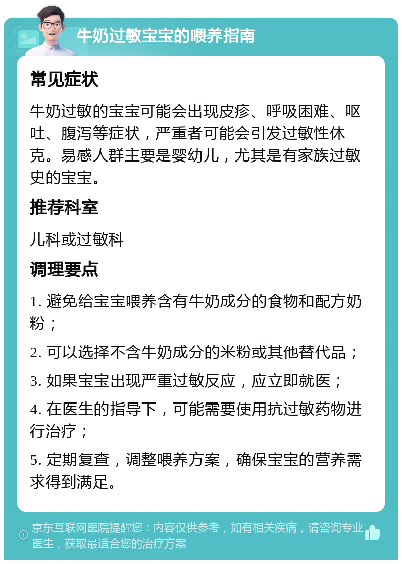 牛奶过敏宝宝的喂养指南 常见症状 牛奶过敏的宝宝可能会出现皮疹、呼吸困难、呕吐、腹泻等症状，严重者可能会引发过敏性休克。易感人群主要是婴幼儿，尤其是有家族过敏史的宝宝。 推荐科室 儿科或过敏科 调理要点 1. 避免给宝宝喂养含有牛奶成分的食物和配方奶粉； 2. 可以选择不含牛奶成分的米粉或其他替代品； 3. 如果宝宝出现严重过敏反应，应立即就医； 4. 在医生的指导下，可能需要使用抗过敏药物进行治疗； 5. 定期复查，调整喂养方案，确保宝宝的营养需求得到满足。