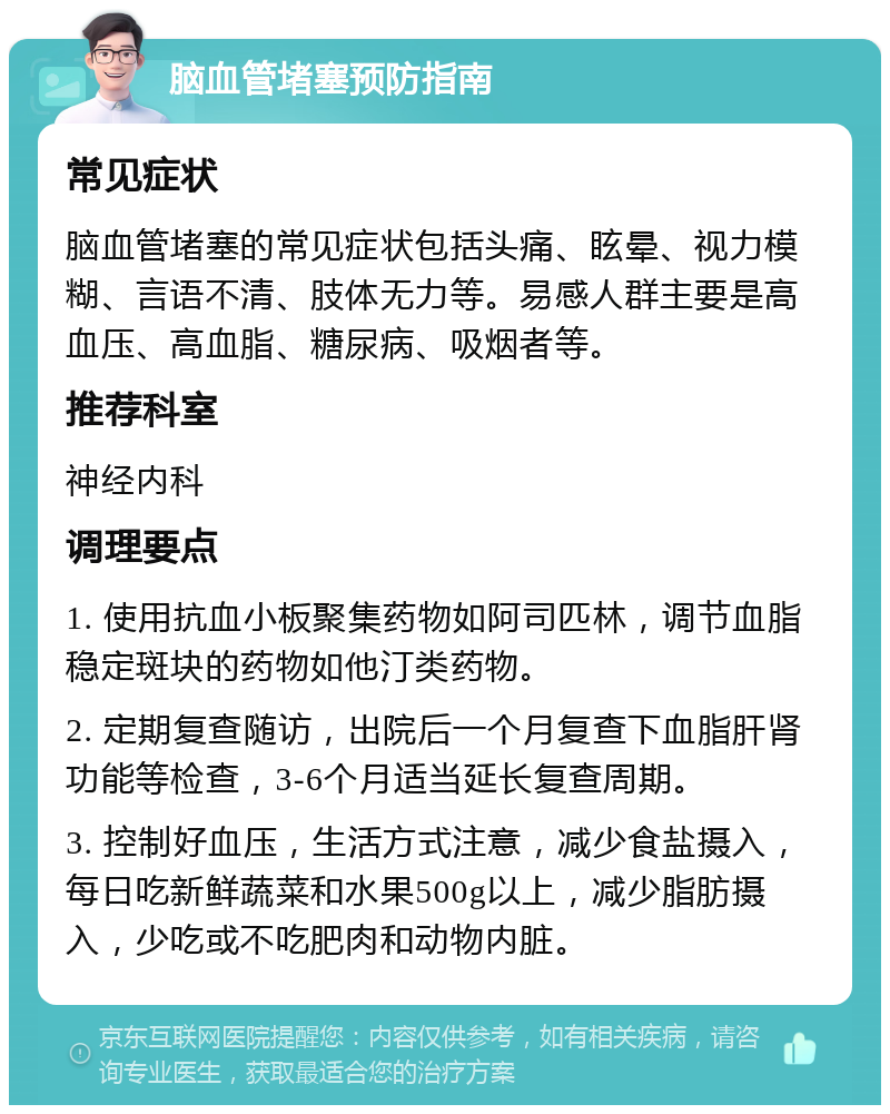 脑血管堵塞预防指南 常见症状 脑血管堵塞的常见症状包括头痛、眩晕、视力模糊、言语不清、肢体无力等。易感人群主要是高血压、高血脂、糖尿病、吸烟者等。 推荐科室 神经内科 调理要点 1. 使用抗血小板聚集药物如阿司匹林，调节血脂稳定斑块的药物如他汀类药物。 2. 定期复查随访，出院后一个月复查下血脂肝肾功能等检查，3-6个月适当延长复查周期。 3. 控制好血压，生活方式注意，减少食盐摄入，每日吃新鲜蔬菜和水果500g以上，减少脂肪摄入，少吃或不吃肥肉和动物内脏。