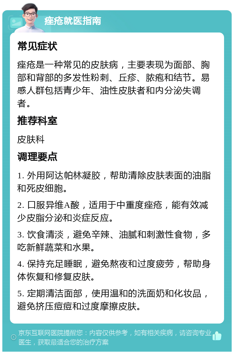 痤疮就医指南 常见症状 痤疮是一种常见的皮肤病，主要表现为面部、胸部和背部的多发性粉刺、丘疹、脓疱和结节。易感人群包括青少年、油性皮肤者和内分泌失调者。 推荐科室 皮肤科 调理要点 1. 外用阿达帕林凝胶，帮助清除皮肤表面的油脂和死皮细胞。 2. 口服异维A酸，适用于中重度痤疮，能有效减少皮脂分泌和炎症反应。 3. 饮食清淡，避免辛辣、油腻和刺激性食物，多吃新鲜蔬菜和水果。 4. 保持充足睡眠，避免熬夜和过度疲劳，帮助身体恢复和修复皮肤。 5. 定期清洁面部，使用温和的洗面奶和化妆品，避免挤压痘痘和过度摩擦皮肤。