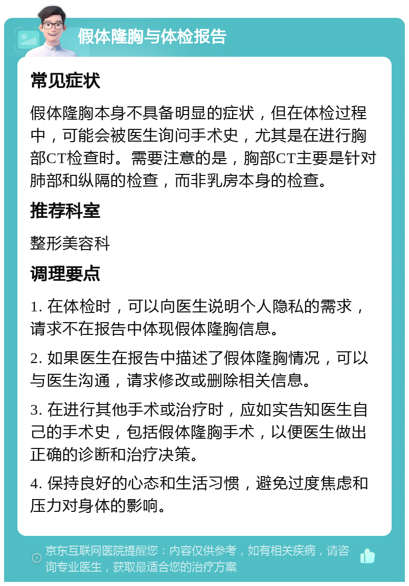 假体隆胸与体检报告 常见症状 假体隆胸本身不具备明显的症状，但在体检过程中，可能会被医生询问手术史，尤其是在进行胸部CT检查时。需要注意的是，胸部CT主要是针对肺部和纵隔的检查，而非乳房本身的检查。 推荐科室 整形美容科 调理要点 1. 在体检时，可以向医生说明个人隐私的需求，请求不在报告中体现假体隆胸信息。 2. 如果医生在报告中描述了假体隆胸情况，可以与医生沟通，请求修改或删除相关信息。 3. 在进行其他手术或治疗时，应如实告知医生自己的手术史，包括假体隆胸手术，以便医生做出正确的诊断和治疗决策。 4. 保持良好的心态和生活习惯，避免过度焦虑和压力对身体的影响。