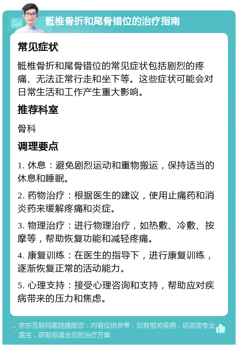 骶椎骨折和尾骨错位的治疗指南 常见症状 骶椎骨折和尾骨错位的常见症状包括剧烈的疼痛、无法正常行走和坐下等。这些症状可能会对日常生活和工作产生重大影响。 推荐科室 骨科 调理要点 1. 休息：避免剧烈运动和重物搬运，保持适当的休息和睡眠。 2. 药物治疗：根据医生的建议，使用止痛药和消炎药来缓解疼痛和炎症。 3. 物理治疗：进行物理治疗，如热敷、冷敷、按摩等，帮助恢复功能和减轻疼痛。 4. 康复训练：在医生的指导下，进行康复训练，逐渐恢复正常的活动能力。 5. 心理支持：接受心理咨询和支持，帮助应对疾病带来的压力和焦虑。