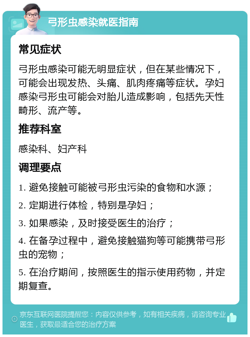 弓形虫感染就医指南 常见症状 弓形虫感染可能无明显症状，但在某些情况下，可能会出现发热、头痛、肌肉疼痛等症状。孕妇感染弓形虫可能会对胎儿造成影响，包括先天性畸形、流产等。 推荐科室 感染科、妇产科 调理要点 1. 避免接触可能被弓形虫污染的食物和水源； 2. 定期进行体检，特别是孕妇； 3. 如果感染，及时接受医生的治疗； 4. 在备孕过程中，避免接触猫狗等可能携带弓形虫的宠物； 5. 在治疗期间，按照医生的指示使用药物，并定期复查。