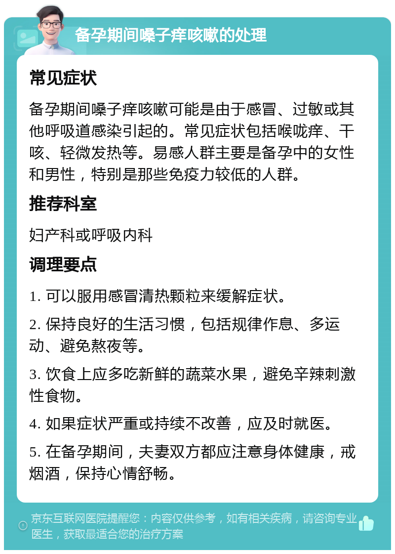 备孕期间嗓子痒咳嗽的处理 常见症状 备孕期间嗓子痒咳嗽可能是由于感冒、过敏或其他呼吸道感染引起的。常见症状包括喉咙痒、干咳、轻微发热等。易感人群主要是备孕中的女性和男性，特别是那些免疫力较低的人群。 推荐科室 妇产科或呼吸内科 调理要点 1. 可以服用感冒清热颗粒来缓解症状。 2. 保持良好的生活习惯，包括规律作息、多运动、避免熬夜等。 3. 饮食上应多吃新鲜的蔬菜水果，避免辛辣刺激性食物。 4. 如果症状严重或持续不改善，应及时就医。 5. 在备孕期间，夫妻双方都应注意身体健康，戒烟酒，保持心情舒畅。