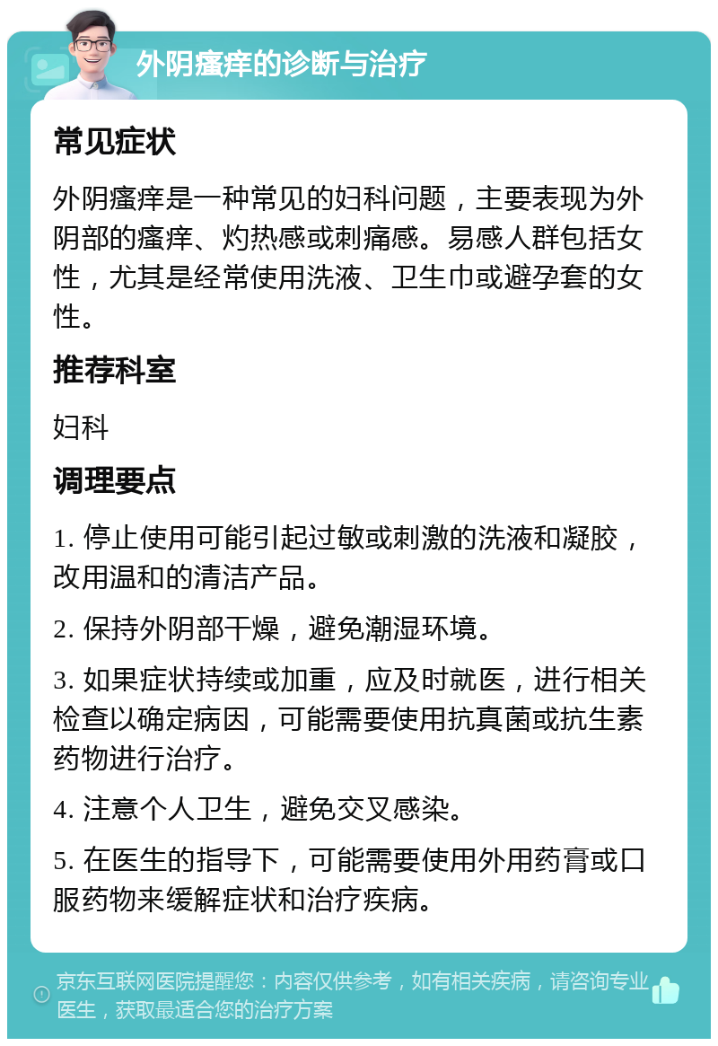 外阴瘙痒的诊断与治疗 常见症状 外阴瘙痒是一种常见的妇科问题，主要表现为外阴部的瘙痒、灼热感或刺痛感。易感人群包括女性，尤其是经常使用洗液、卫生巾或避孕套的女性。 推荐科室 妇科 调理要点 1. 停止使用可能引起过敏或刺激的洗液和凝胶，改用温和的清洁产品。 2. 保持外阴部干燥，避免潮湿环境。 3. 如果症状持续或加重，应及时就医，进行相关检查以确定病因，可能需要使用抗真菌或抗生素药物进行治疗。 4. 注意个人卫生，避免交叉感染。 5. 在医生的指导下，可能需要使用外用药膏或口服药物来缓解症状和治疗疾病。