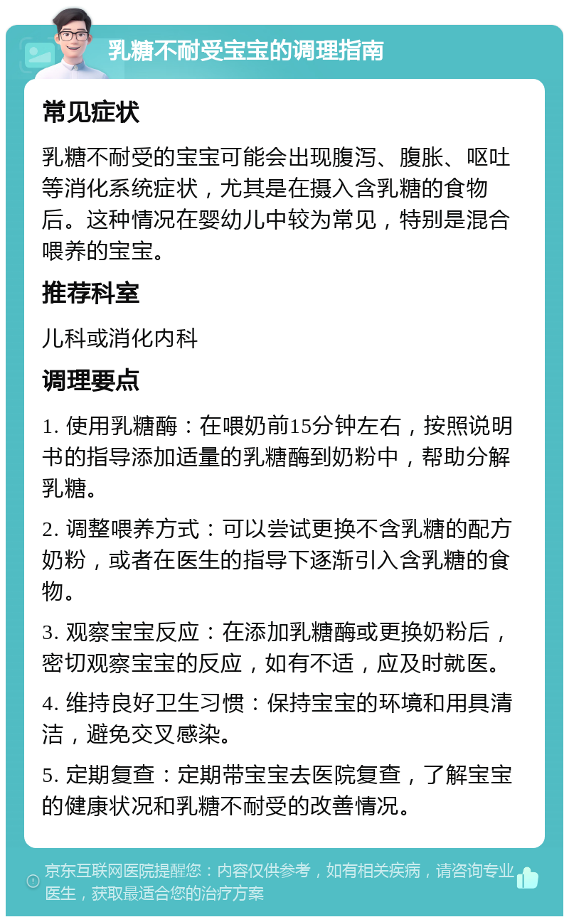 乳糖不耐受宝宝的调理指南 常见症状 乳糖不耐受的宝宝可能会出现腹泻、腹胀、呕吐等消化系统症状，尤其是在摄入含乳糖的食物后。这种情况在婴幼儿中较为常见，特别是混合喂养的宝宝。 推荐科室 儿科或消化内科 调理要点 1. 使用乳糖酶：在喂奶前15分钟左右，按照说明书的指导添加适量的乳糖酶到奶粉中，帮助分解乳糖。 2. 调整喂养方式：可以尝试更换不含乳糖的配方奶粉，或者在医生的指导下逐渐引入含乳糖的食物。 3. 观察宝宝反应：在添加乳糖酶或更换奶粉后，密切观察宝宝的反应，如有不适，应及时就医。 4. 维持良好卫生习惯：保持宝宝的环境和用具清洁，避免交叉感染。 5. 定期复查：定期带宝宝去医院复查，了解宝宝的健康状况和乳糖不耐受的改善情况。