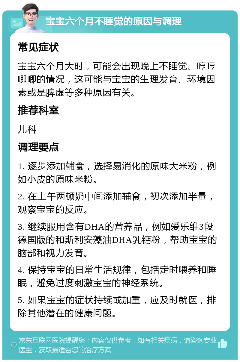 宝宝六个月不睡觉的原因与调理 常见症状 宝宝六个月大时，可能会出现晚上不睡觉、哼哼唧唧的情况，这可能与宝宝的生理发育、环境因素或是脾虚等多种原因有关。 推荐科室 儿科 调理要点 1. 逐步添加辅食，选择易消化的原味大米粉，例如小皮的原味米粉。 2. 在上午两顿奶中间添加辅食，初次添加半量，观察宝宝的反应。 3. 继续服用含有DHA的营养品，例如爱乐维3段德国版的和斯利安藻油DHA乳钙粉，帮助宝宝的脑部和视力发育。 4. 保持宝宝的日常生活规律，包括定时喂养和睡眠，避免过度刺激宝宝的神经系统。 5. 如果宝宝的症状持续或加重，应及时就医，排除其他潜在的健康问题。