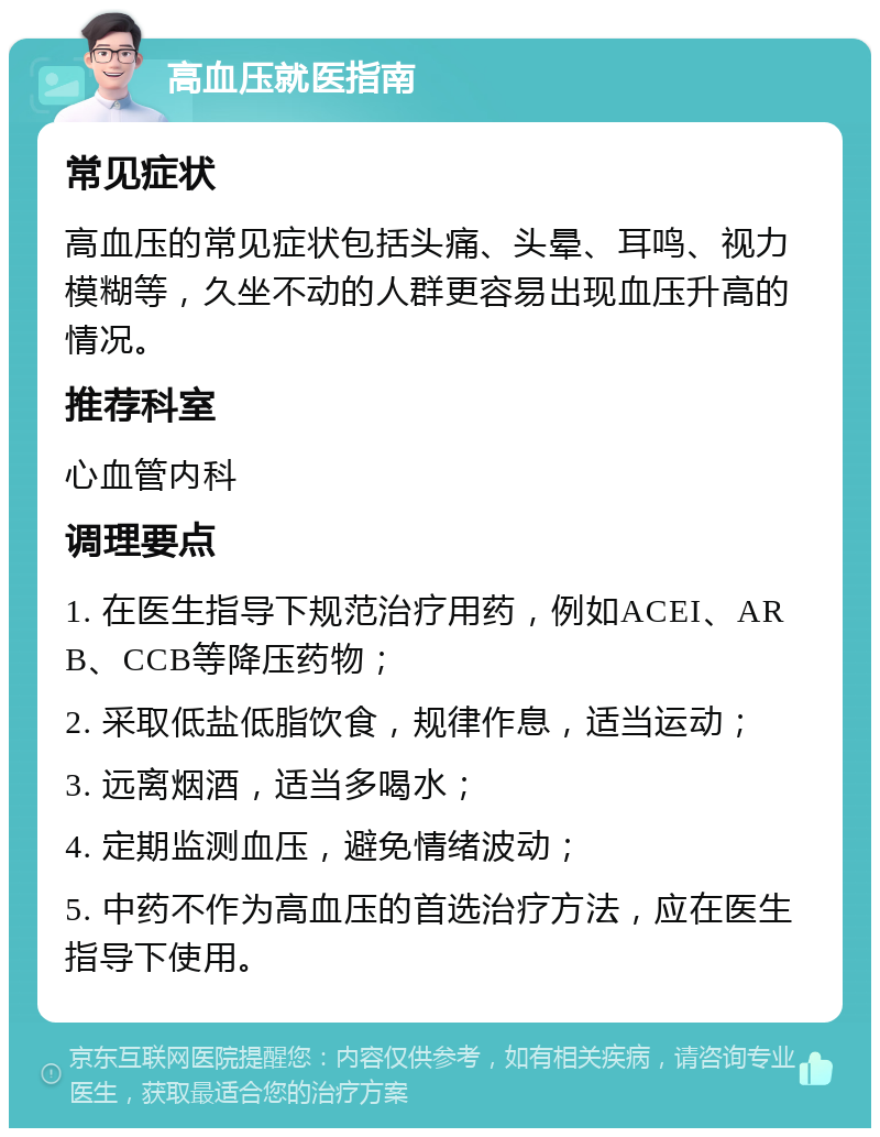 高血压就医指南 常见症状 高血压的常见症状包括头痛、头晕、耳鸣、视力模糊等，久坐不动的人群更容易出现血压升高的情况。 推荐科室 心血管内科 调理要点 1. 在医生指导下规范治疗用药，例如ACEI、ARB、CCB等降压药物； 2. 采取低盐低脂饮食，规律作息，适当运动； 3. 远离烟酒，适当多喝水； 4. 定期监测血压，避免情绪波动； 5. 中药不作为高血压的首选治疗方法，应在医生指导下使用。