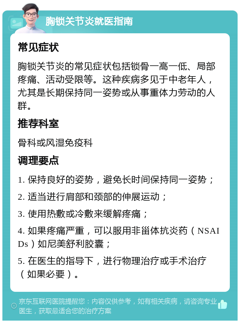 胸锁关节炎就医指南 常见症状 胸锁关节炎的常见症状包括锁骨一高一低、局部疼痛、活动受限等。这种疾病多见于中老年人，尤其是长期保持同一姿势或从事重体力劳动的人群。 推荐科室 骨科或风湿免疫科 调理要点 1. 保持良好的姿势，避免长时间保持同一姿势； 2. 适当进行肩部和颈部的伸展运动； 3. 使用热敷或冷敷来缓解疼痛； 4. 如果疼痛严重，可以服用非甾体抗炎药（NSAIDs）如尼美舒利胶囊； 5. 在医生的指导下，进行物理治疗或手术治疗（如果必要）。