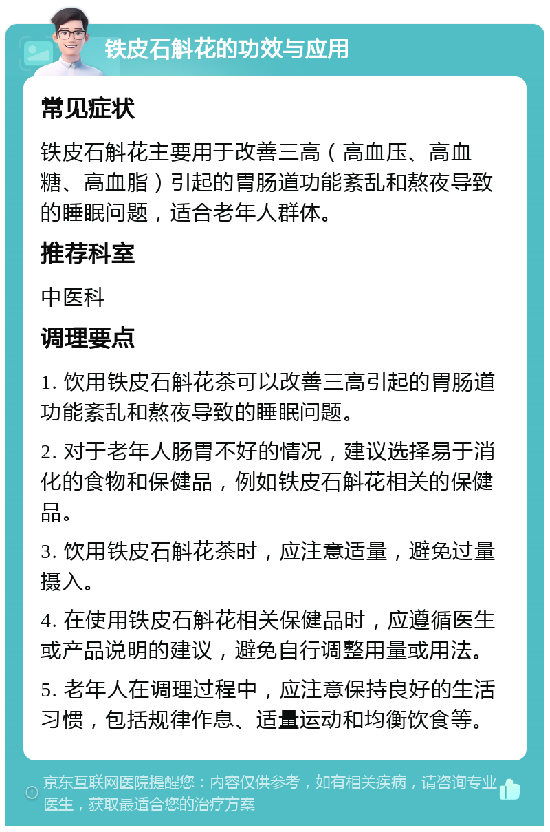 铁皮石斛花的功效与应用 常见症状 铁皮石斛花主要用于改善三高（高血压、高血糖、高血脂）引起的胃肠道功能紊乱和熬夜导致的睡眠问题，适合老年人群体。 推荐科室 中医科 调理要点 1. 饮用铁皮石斛花茶可以改善三高引起的胃肠道功能紊乱和熬夜导致的睡眠问题。 2. 对于老年人肠胃不好的情况，建议选择易于消化的食物和保健品，例如铁皮石斛花相关的保健品。 3. 饮用铁皮石斛花茶时，应注意适量，避免过量摄入。 4. 在使用铁皮石斛花相关保健品时，应遵循医生或产品说明的建议，避免自行调整用量或用法。 5. 老年人在调理过程中，应注意保持良好的生活习惯，包括规律作息、适量运动和均衡饮食等。