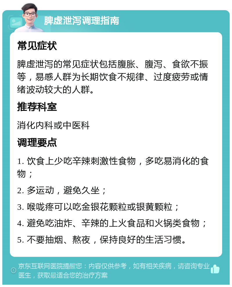 脾虚泄泻调理指南 常见症状 脾虚泄泻的常见症状包括腹胀、腹泻、食欲不振等，易感人群为长期饮食不规律、过度疲劳或情绪波动较大的人群。 推荐科室 消化内科或中医科 调理要点 1. 饮食上少吃辛辣刺激性食物，多吃易消化的食物； 2. 多运动，避免久坐； 3. 喉咙疼可以吃金银花颗粒或银黄颗粒； 4. 避免吃油炸、辛辣的上火食品和火锅类食物； 5. 不要抽烟、熬夜，保持良好的生活习惯。