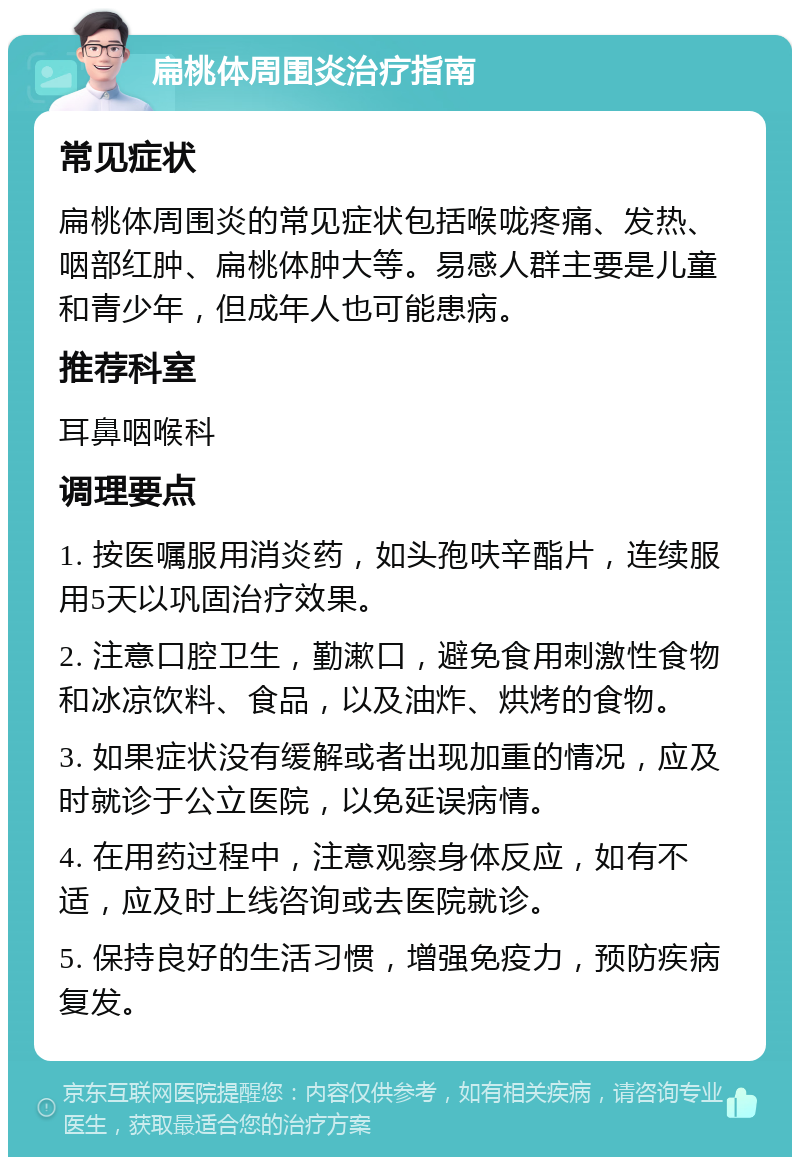 扁桃体周围炎治疗指南 常见症状 扁桃体周围炎的常见症状包括喉咙疼痛、发热、咽部红肿、扁桃体肿大等。易感人群主要是儿童和青少年，但成年人也可能患病。 推荐科室 耳鼻咽喉科 调理要点 1. 按医嘱服用消炎药，如头孢呋辛酯片，连续服用5天以巩固治疗效果。 2. 注意口腔卫生，勤漱口，避免食用刺激性食物和冰凉饮料、食品，以及油炸、烘烤的食物。 3. 如果症状没有缓解或者出现加重的情况，应及时就诊于公立医院，以免延误病情。 4. 在用药过程中，注意观察身体反应，如有不适，应及时上线咨询或去医院就诊。 5. 保持良好的生活习惯，增强免疫力，预防疾病复发。