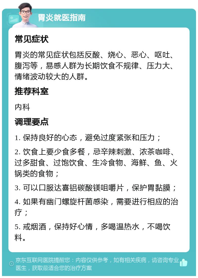 胃炎就医指南 常见症状 胃炎的常见症状包括反酸、烧心、恶心、呕吐、腹泻等，易感人群为长期饮食不规律、压力大、情绪波动较大的人群。 推荐科室 内科 调理要点 1. 保持良好的心态，避免过度紧张和压力； 2. 饮食上要少食多餐，忌辛辣刺激、浓茶咖啡、过多甜食、过饱饮食、生冷食物、海鲜、鱼、火锅类的食物； 3. 可以口服达喜铝碳酸镁咀嚼片，保护胃黏膜； 4. 如果有幽门螺旋杆菌感染，需要进行相应的治疗； 5. 戒烟酒，保持好心情，多喝温热水，不喝饮料。