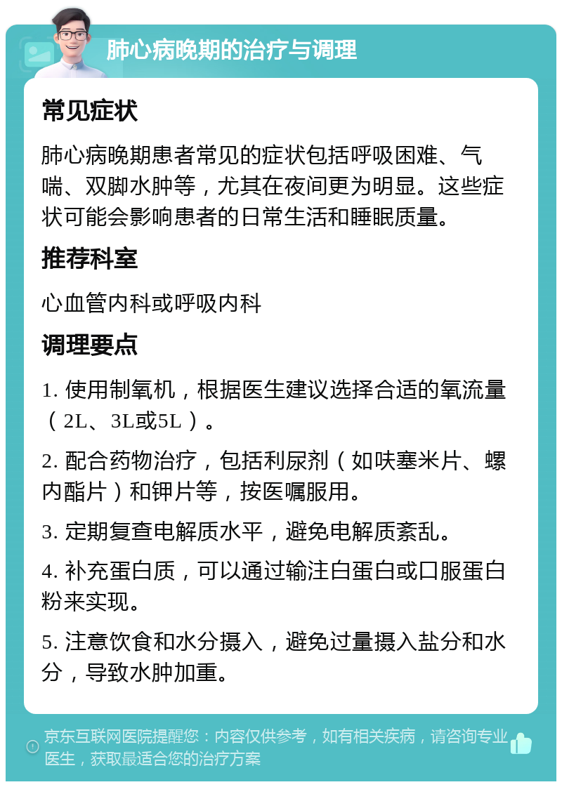 肺心病晚期的治疗与调理 常见症状 肺心病晚期患者常见的症状包括呼吸困难、气喘、双脚水肿等，尤其在夜间更为明显。这些症状可能会影响患者的日常生活和睡眠质量。 推荐科室 心血管内科或呼吸内科 调理要点 1. 使用制氧机，根据医生建议选择合适的氧流量（2L、3L或5L）。 2. 配合药物治疗，包括利尿剂（如呋塞米片、螺内酯片）和钾片等，按医嘱服用。 3. 定期复查电解质水平，避免电解质紊乱。 4. 补充蛋白质，可以通过输注白蛋白或口服蛋白粉来实现。 5. 注意饮食和水分摄入，避免过量摄入盐分和水分，导致水肿加重。