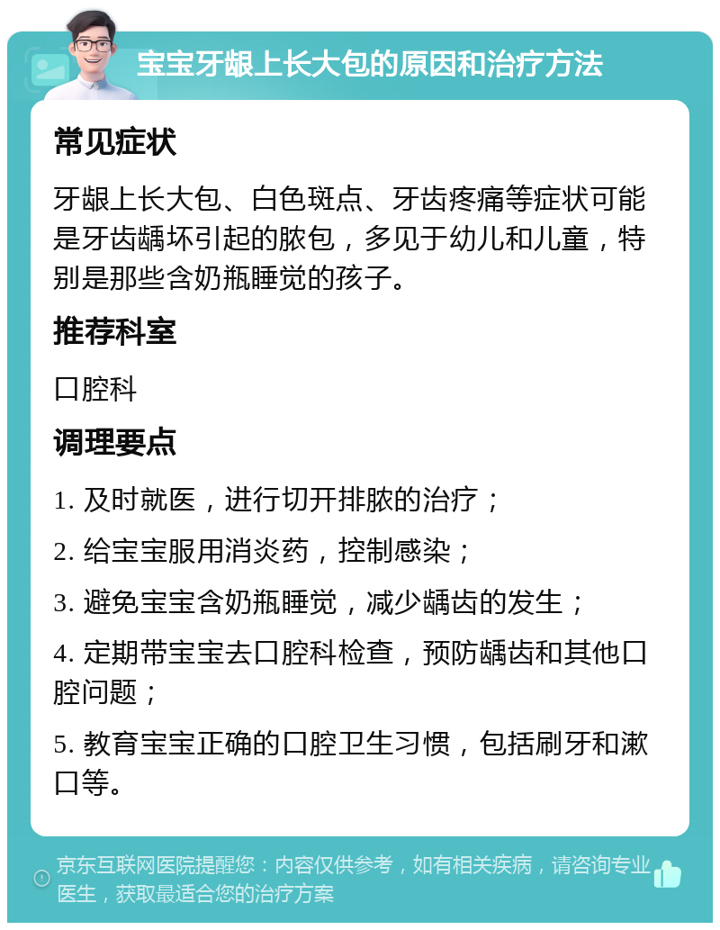 宝宝牙龈上长大包的原因和治疗方法 常见症状 牙龈上长大包、白色斑点、牙齿疼痛等症状可能是牙齿龋坏引起的脓包，多见于幼儿和儿童，特别是那些含奶瓶睡觉的孩子。 推荐科室 口腔科 调理要点 1. 及时就医，进行切开排脓的治疗； 2. 给宝宝服用消炎药，控制感染； 3. 避免宝宝含奶瓶睡觉，减少龋齿的发生； 4. 定期带宝宝去口腔科检查，预防龋齿和其他口腔问题； 5. 教育宝宝正确的口腔卫生习惯，包括刷牙和漱口等。