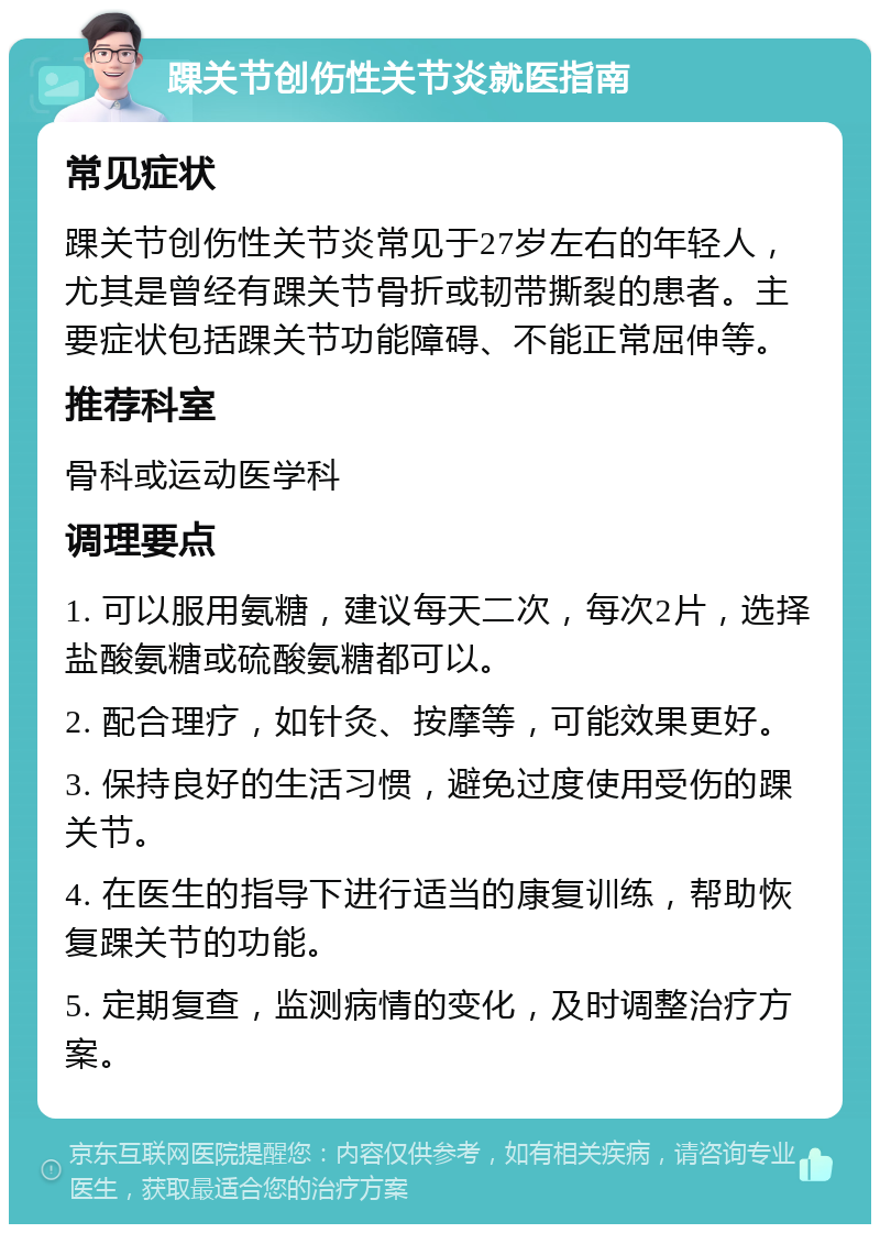 踝关节创伤性关节炎就医指南 常见症状 踝关节创伤性关节炎常见于27岁左右的年轻人，尤其是曾经有踝关节骨折或韧带撕裂的患者。主要症状包括踝关节功能障碍、不能正常屈伸等。 推荐科室 骨科或运动医学科 调理要点 1. 可以服用氨糖，建议每天二次，每次2片，选择盐酸氨糖或硫酸氨糖都可以。 2. 配合理疗，如针灸、按摩等，可能效果更好。 3. 保持良好的生活习惯，避免过度使用受伤的踝关节。 4. 在医生的指导下进行适当的康复训练，帮助恢复踝关节的功能。 5. 定期复查，监测病情的变化，及时调整治疗方案。